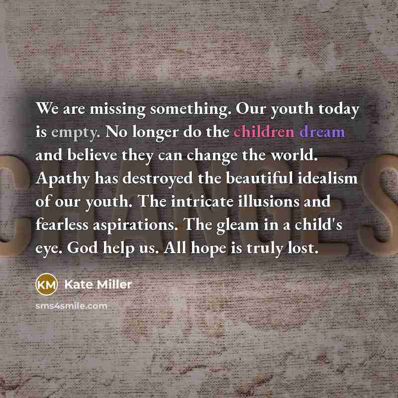 “We are missing something. Our youth today is empty. No longer do the children dream and believe they can change the world. Apathy has destroyed the beautiful idealism of our youth. The intricate illusions and fearless aspirations. The gleam in a child's eye. God help us. All hope is truly lost.” quote by Kate Miller