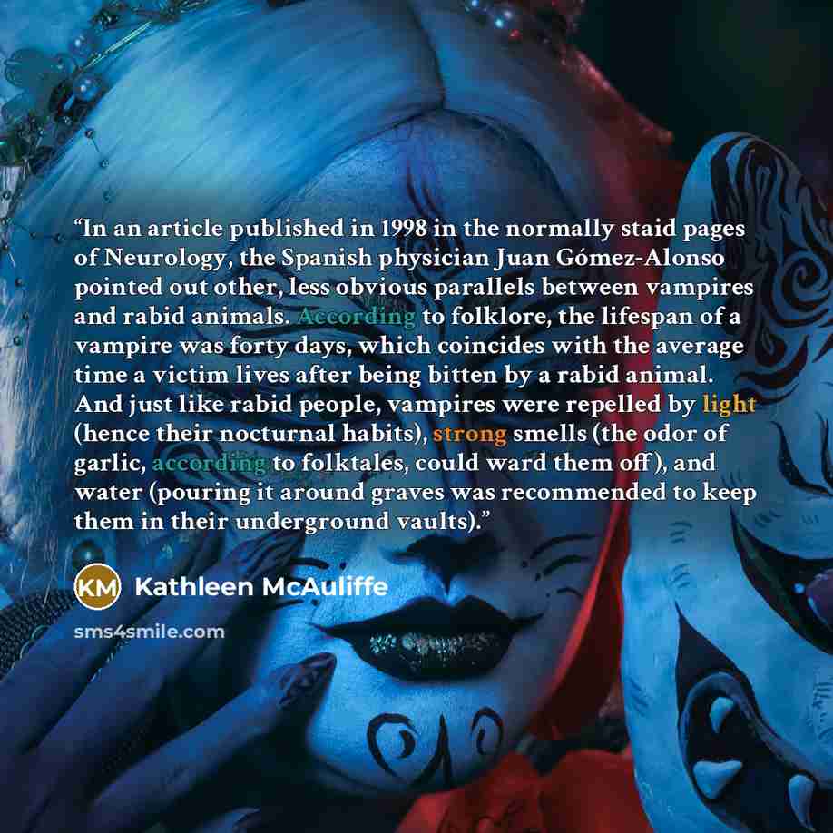 “In an article published in 1998 in the normally staid pages of Neurology, the Spanish physician Juan Gómez-Alonso pointed out other, less obvious parallels between vampires and rabid animals. According to folklore, the lifespan of a vampire was forty days, which coincides with the average time a…” quote by Kathleen McAuliffe