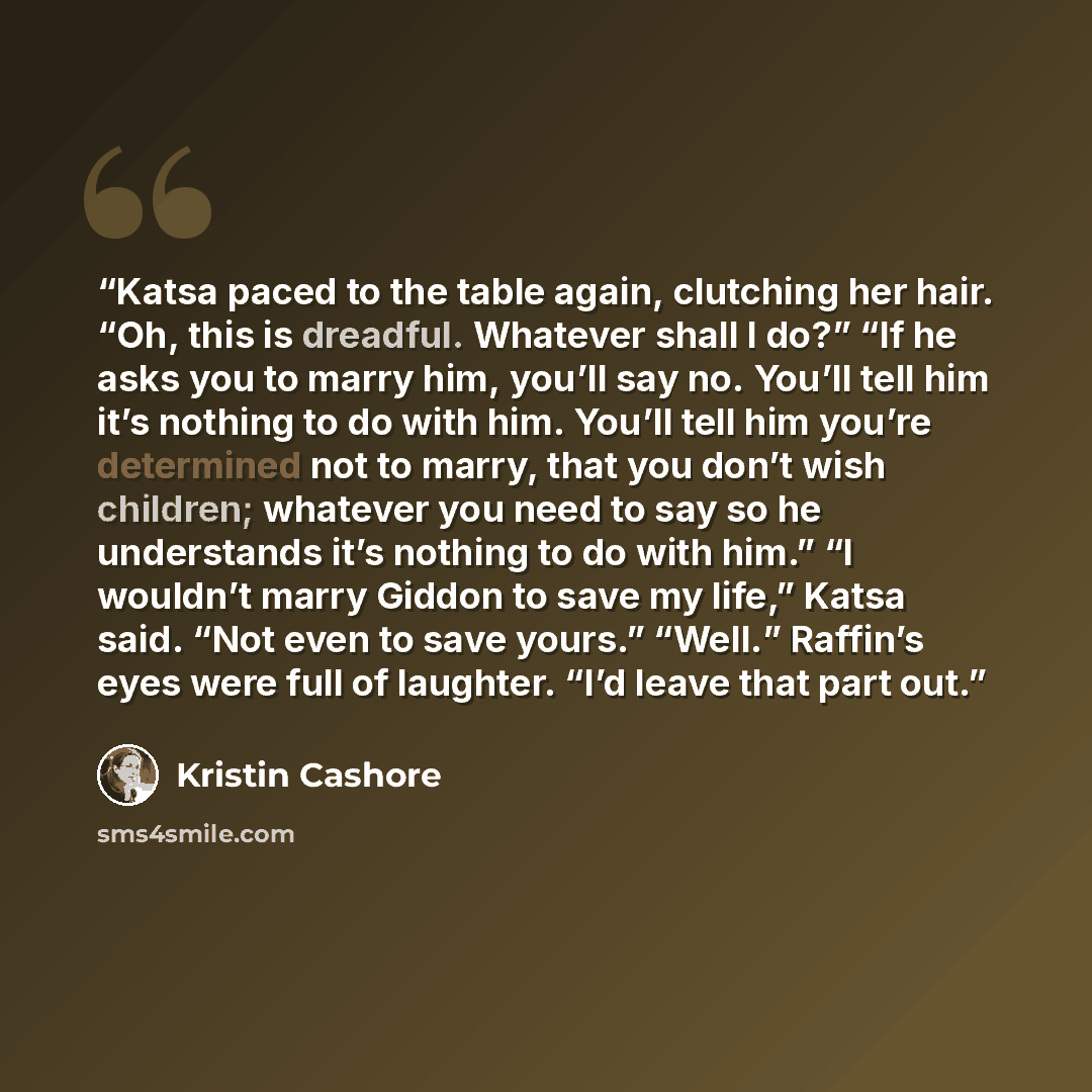 “Katsa paced to the table again, clutching her hair. “Oh, this is dreadful. Whatever shall I do?” “If he asks you to marry him, you’ll say no. You’ll tell him it’s nothing to do with him. You’ll tell him you’re determined not to marry, that you don’t wish children; whatever you need to say so he…” quote by Kristin Cashore