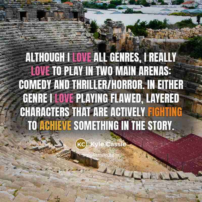 “Although I love all genres, I really love to play in two main arenas: Comedy and Thriller/Horror. In either genre I love playing flawed, layered characters that are actively fighting to achieve something in the story.” quote by Kyle Cassie