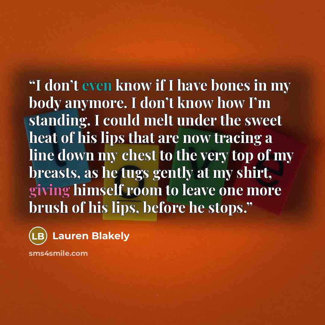 “I don’t even know if I have bones in my body anymore. I don’t know how I’m standing. I could melt under the sweet heat of his lips that are now tracing a line down my chest to the very top of my breasts, as he tugs gently at my shirt, giving himself room to leave one more brush of his lips, before…” quote by Lauren Blakely