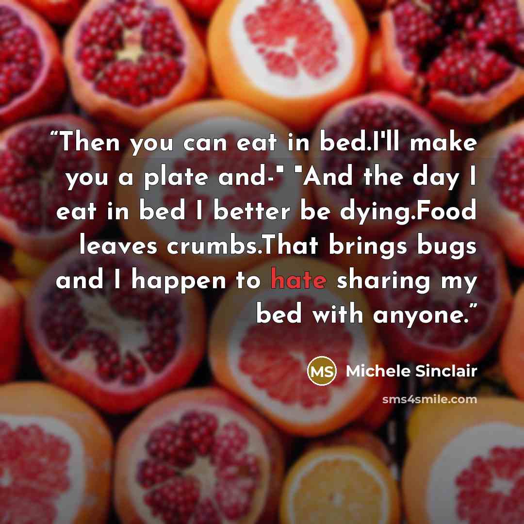 “Then you can eat in bed.I'll make you a plate and-" "And the day I eat in bed I better be dying.Food leaves crumbs.That brings bugs and I happen to hate sharing my bed with anyone.” quote by Michele Sinclair