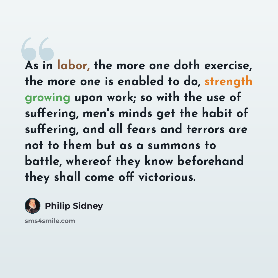 “As in labor, the more one doth exercise, the more one is enabled to do, strength growing upon work; so with the use of suffering, men's minds get the habit of suffering, and all fears and terrors are not to them but as a summons to battle, whereof they know beforehand they shall come off victorious.” quote by Philip Sidney