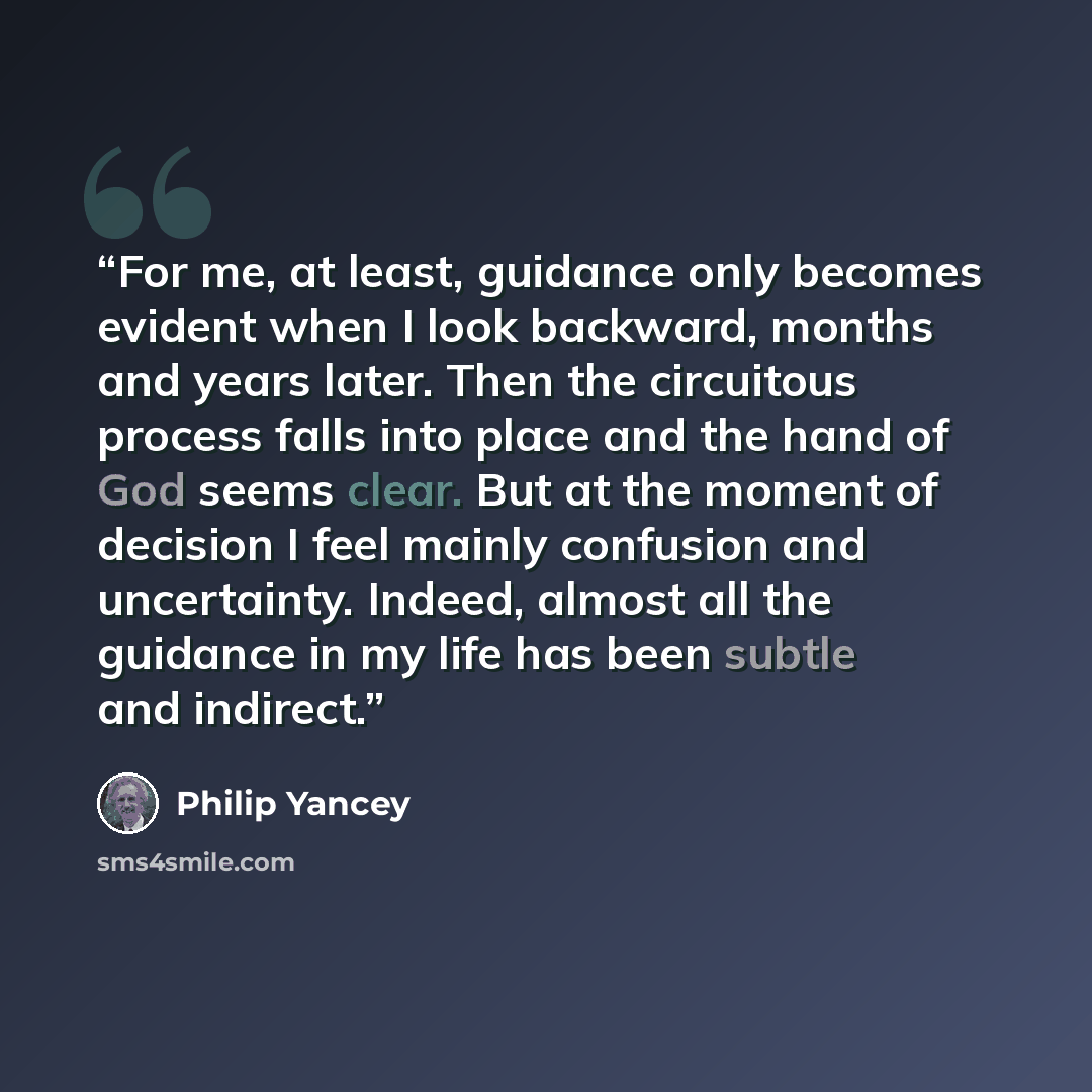 “For me, at least, guidance only becomes evident when I look backward, months and years later. Then the circuitous process falls into place and the hand of God seems clear. But at the moment of decision I feel mainly confusion and uncertainty. Indeed, almost all the guidance in my life has been…” quote by Philip Yancey
