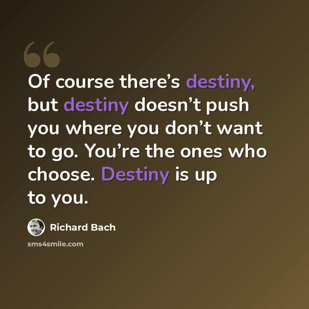 “Of course there’s destiny, but destiny doesn’t push you where you don’t want to go. You’re the ones who choose. Destiny is up to you.” quote by Richard Bach