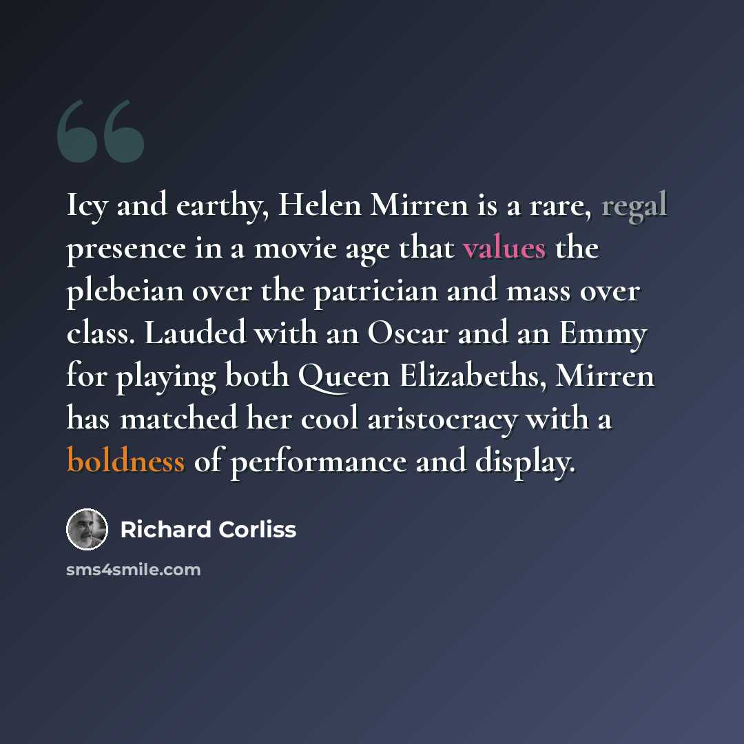 “Icy and earthy, Helen Mirren is a rare, regal presence in a movie age that values the plebeian over the patrician and mass over class. Lauded with an Oscar and an Emmy for playing both Queen Elizabeths, Mirren has matched her cool aristocracy with a boldness of performance and display.” quote by Richard Corliss