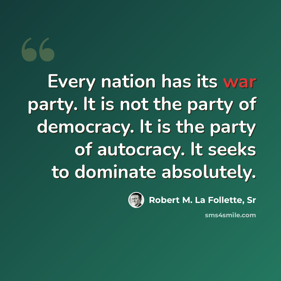 “Every nation has its war party. It is not the party of democracy. It is the party of autocracy. It seeks to dominate absolutely.” quote by Robert M. La Follette, Sr