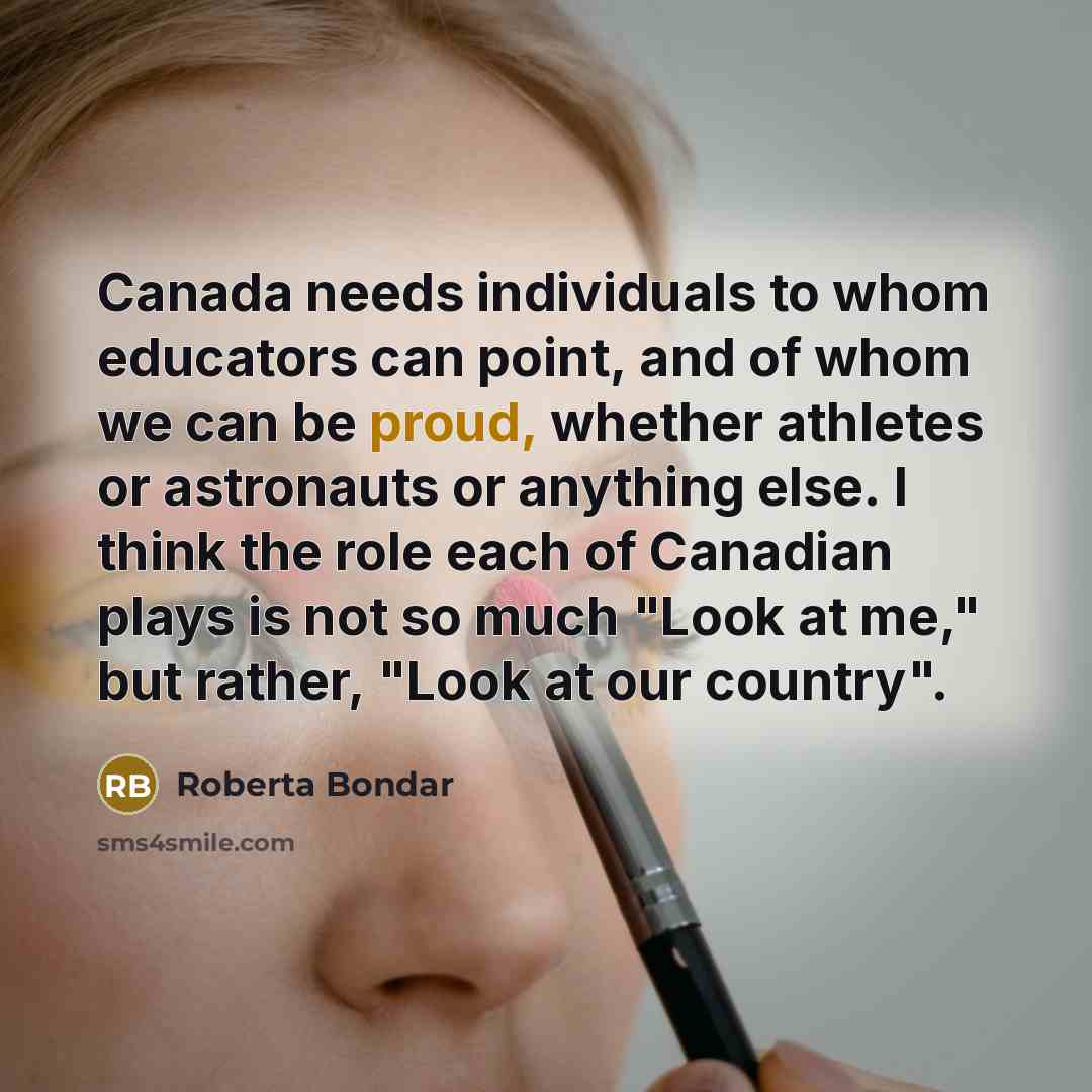 “Canada needs individuals to whom educators can point, and of whom we can be proud, whether athletes or astronauts or anything else. I think the role each of Canadian plays is not so much "Look at me," but rather, "Look at our country".” quote by Roberta Bondar