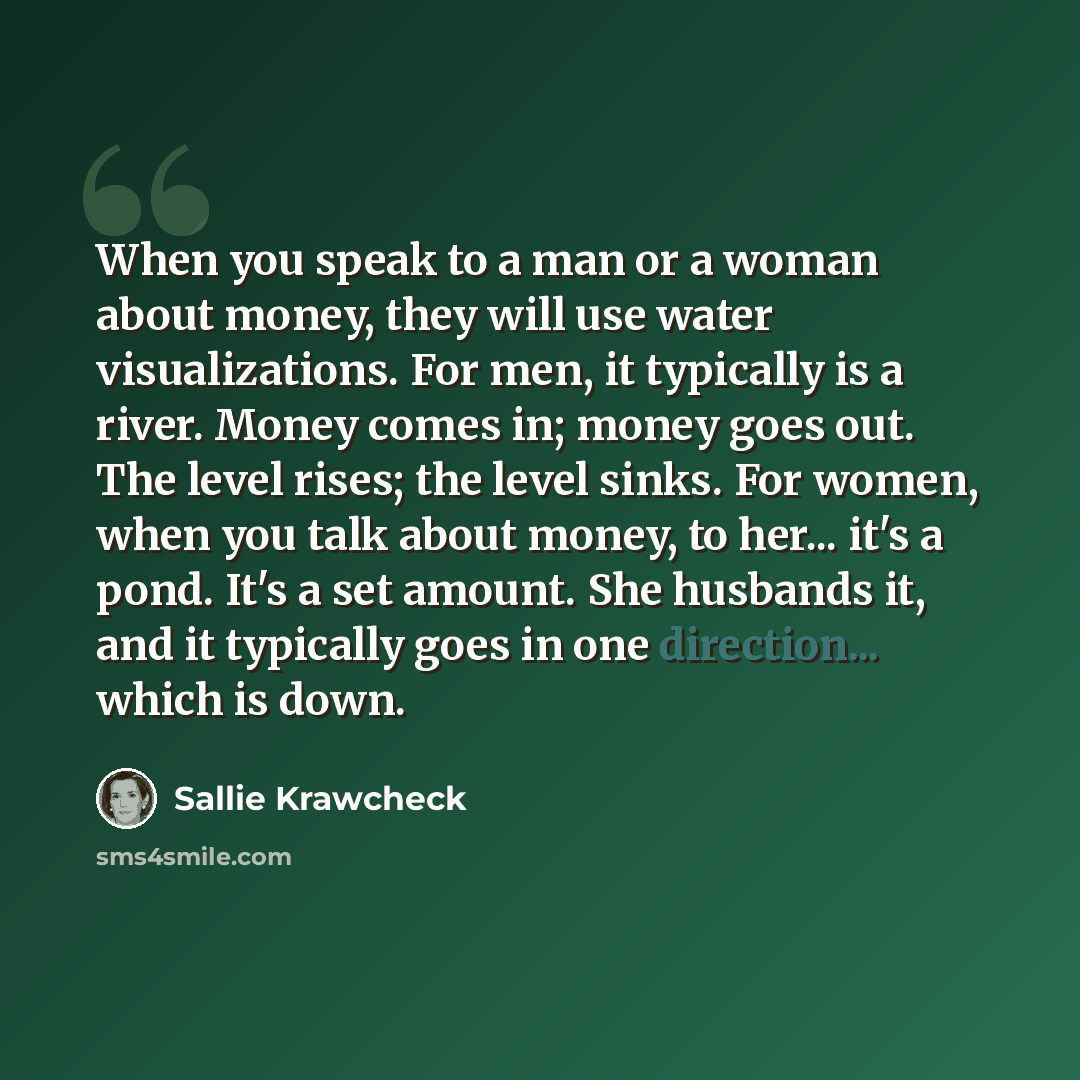 “When you speak to a man or a woman about money, they will use water visualizations. For men, it typically is a river. Money comes in; money goes out. The level rises; the level sinks. For women, when you talk about money, to her... it's a pond. It's a set amount. She husbands it, and it typically…” quote by Sallie Krawcheck