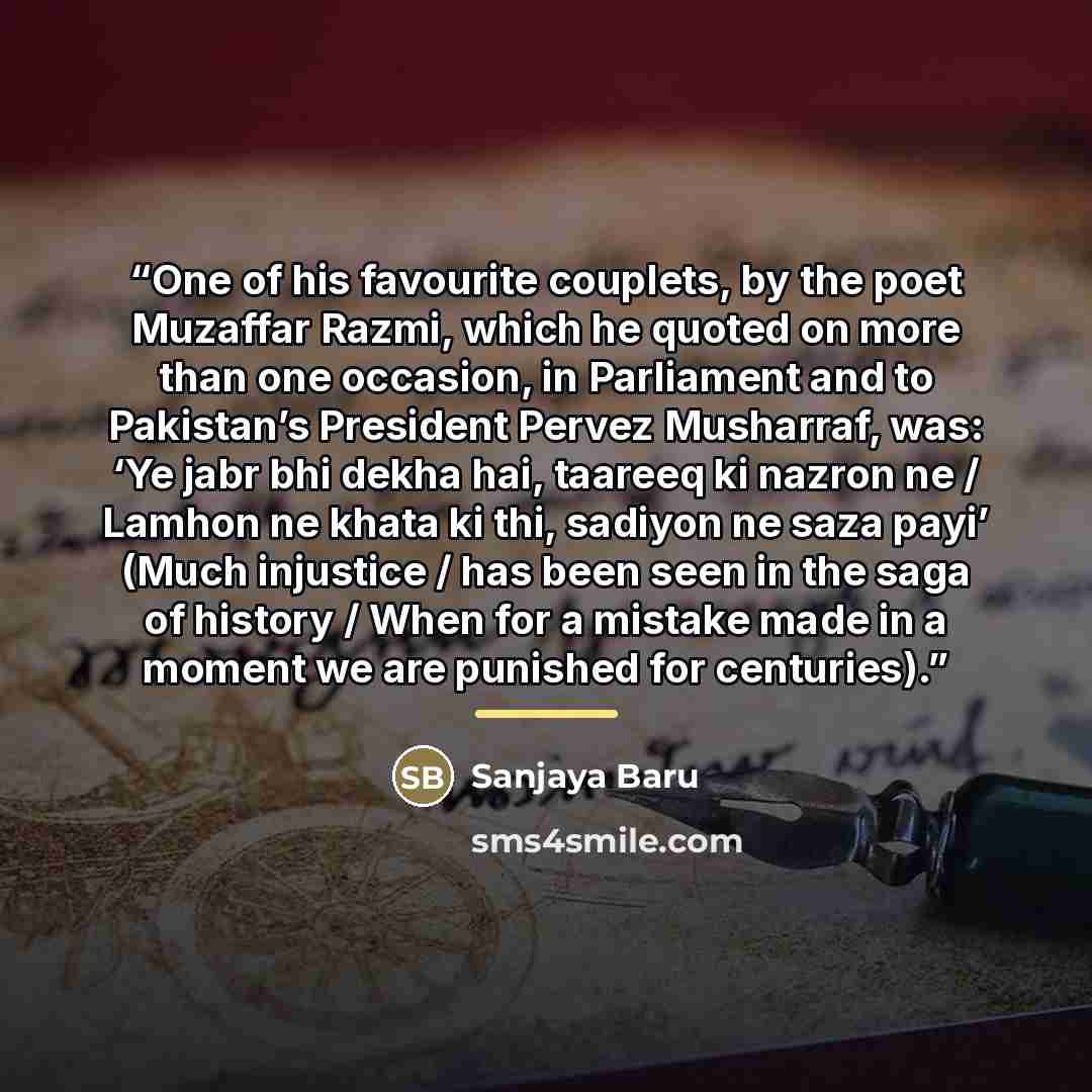 “One of his favourite couplets, by the poet Muzaffar Razmi, which he quoted on more than one occasion, in Parliament and to Pakistan’s President Pervez Musharraf, was: ‘Ye jabr bhi dekha hai, taareeq ki nazron ne / Lamhon ne khata ki thi, sadiyon ne saza payi’ (Much injustice / has been seen in the…” quote by Sanjaya Baru