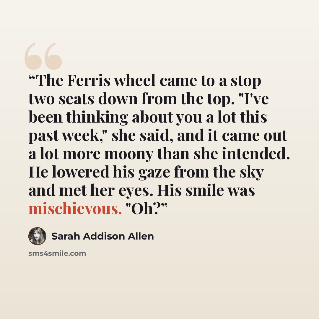 “The Ferris wheel came to a stop two seats down from the top. "I've been thinking about you a lot this past week," she said, and it came out a lot more moony than she intended. He lowered his gaze from the sky and met her eyes. His smile was mischievous. "Oh?” quote by Sarah Addison Allen