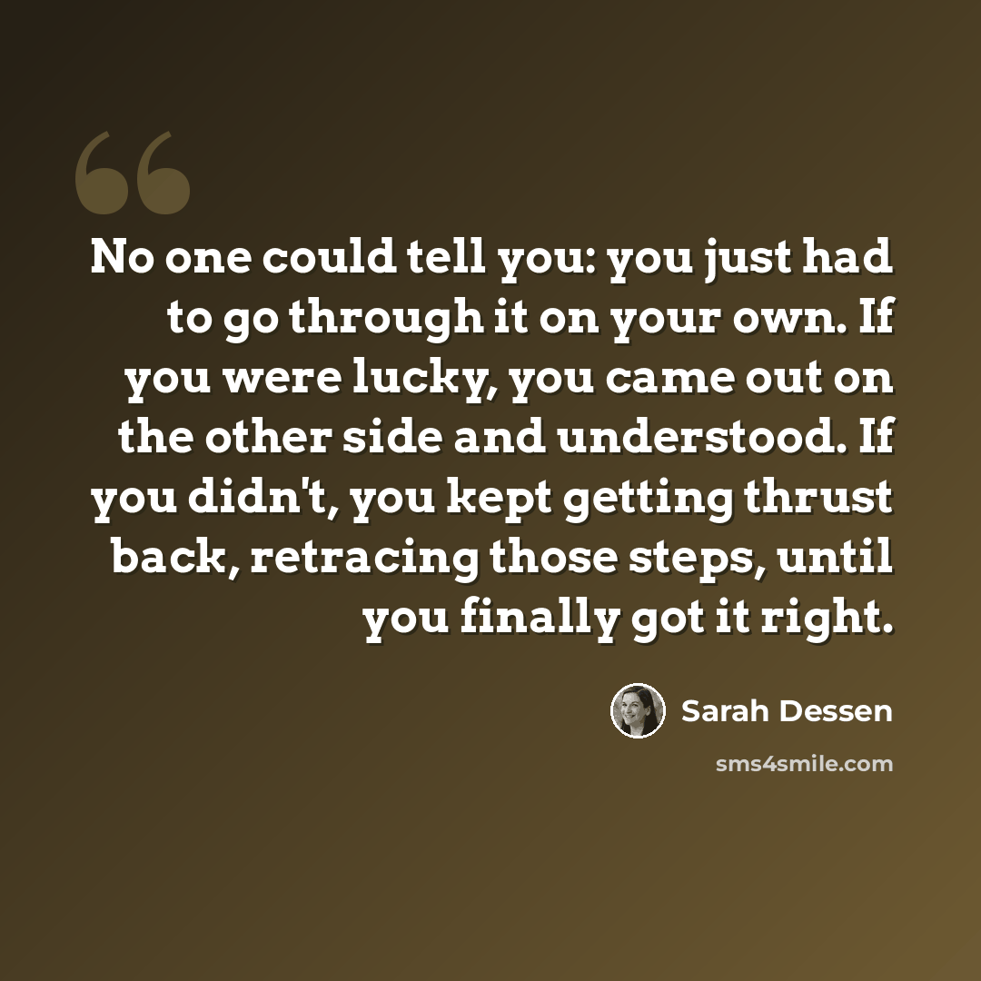 “No one could tell you: you just had to go through it on your own. If you were lucky, you came out on the other side and understood. If you didn't, you kept getting thrust back, retracing those steps, until you finally got it right.” quote by Sarah Dessen