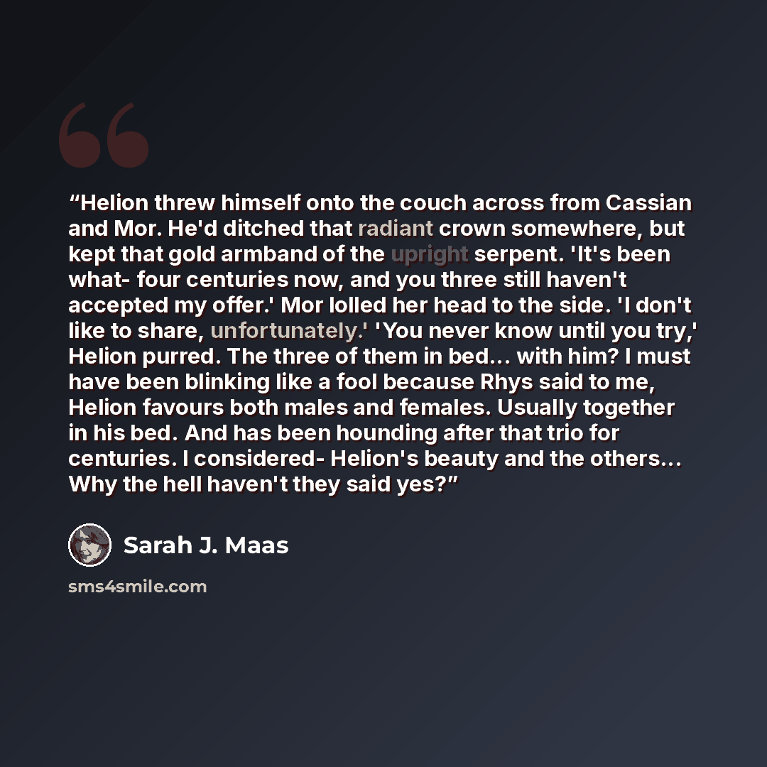 “Helion threw himself onto the couch across from Cassian and Mor. He'd ditched that radiant crown somewhere, but kept that gold armband of the upright serpent. 'It's been what- four centuries now, and you three still haven't accepted my offer.' Mor lolled her head to the side. 'I don't like to…” quote by Sarah J. Maas