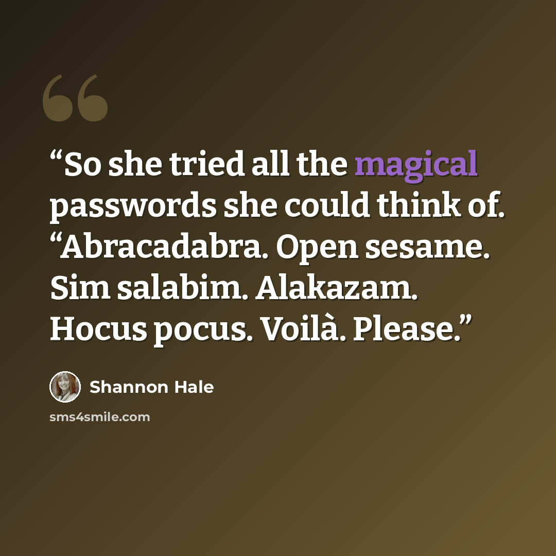 “So she tried all the magical passwords she could think of. “Abracadabra. Open sesame. Sim salabim. Alakazam. Hocus pocus. Voilà. Please.” quote by Shannon Hale