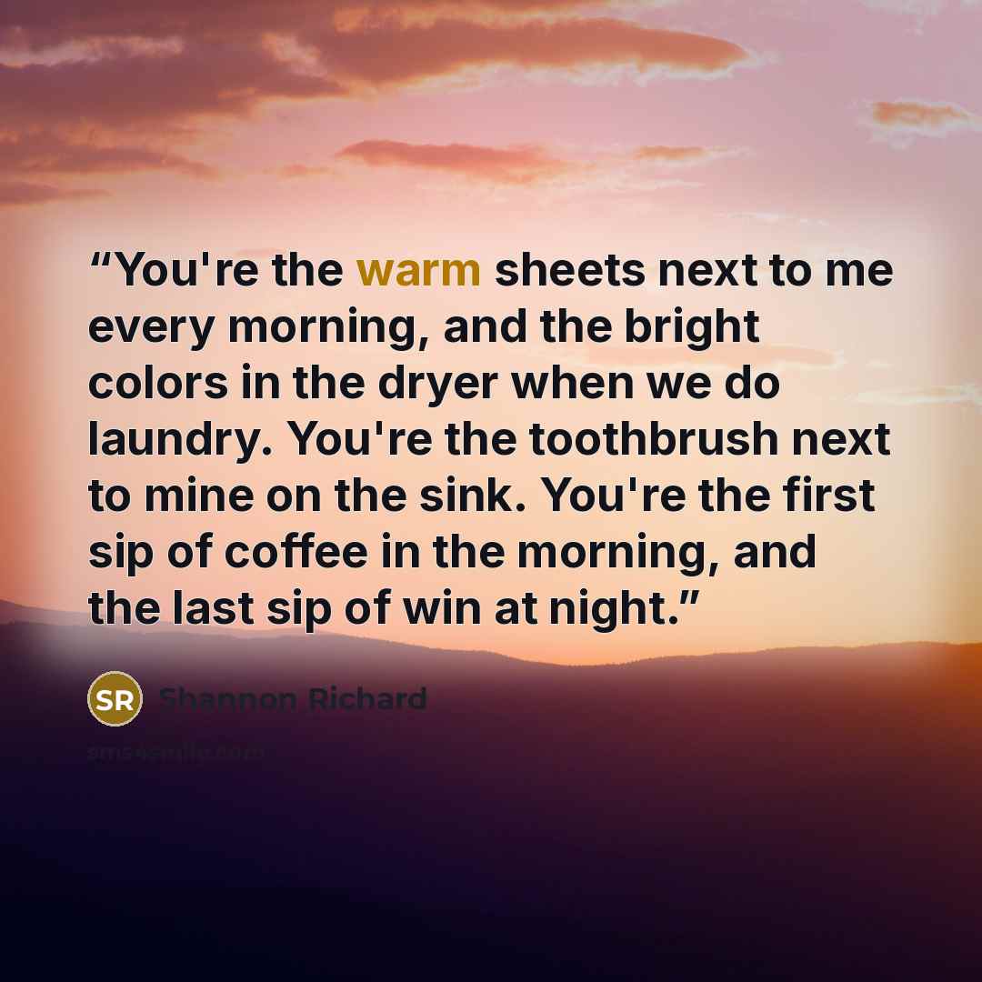 “You're the warm sheets next to me every morning, and the bright colors in the dryer when we do laundry. You're the toothbrush next to mine on the sink. You're the first sip of coffee in the morning, and the last sip of win at night.” quote by Shannon Richard