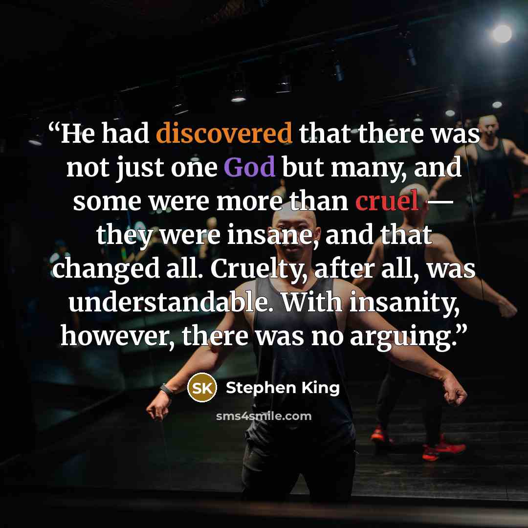 “He had discovered that there was not just one God but many, and some were more than cruel — they were insane, and that changed all. Cruelty, after all, was understandable. With insanity, however, there was no arguing.” quote by Stephen King