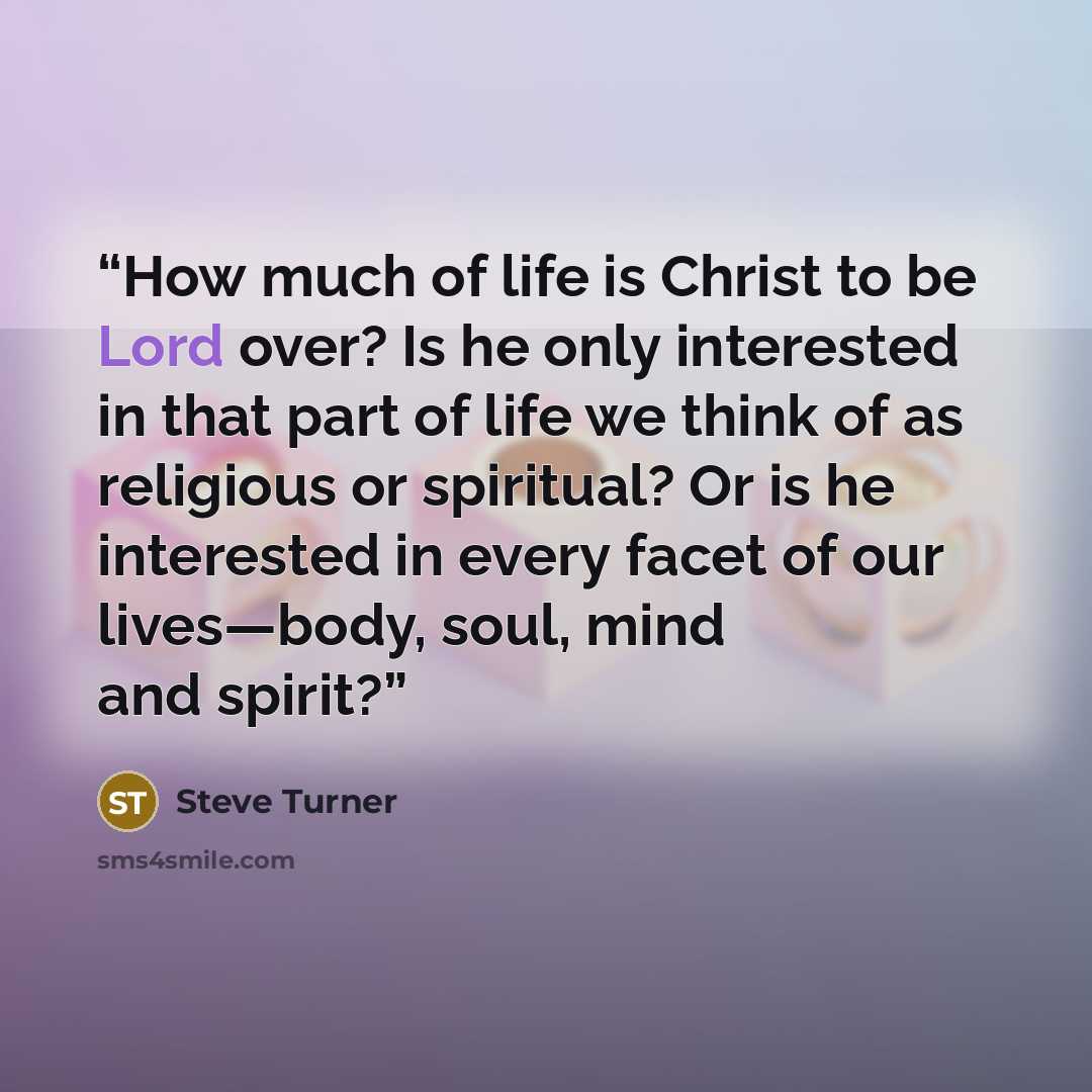“How much of life is Christ to be Lord over? Is he only interested in that part of life we think of as religious or spiritual? Or is he interested in every facet of our lives—body, soul, mind and spirit?” quote by Steve Turner
