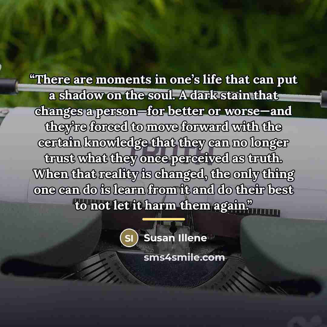 “There are moments in one’s life that can put a shadow on the soul. A dark stain that changes a person—for better or worse—and they’re forced to move forward with the certain knowledge that they can no longer trust what they once perceived as truth. When that reality is changed, the only thing one…” quote by Susan Illene