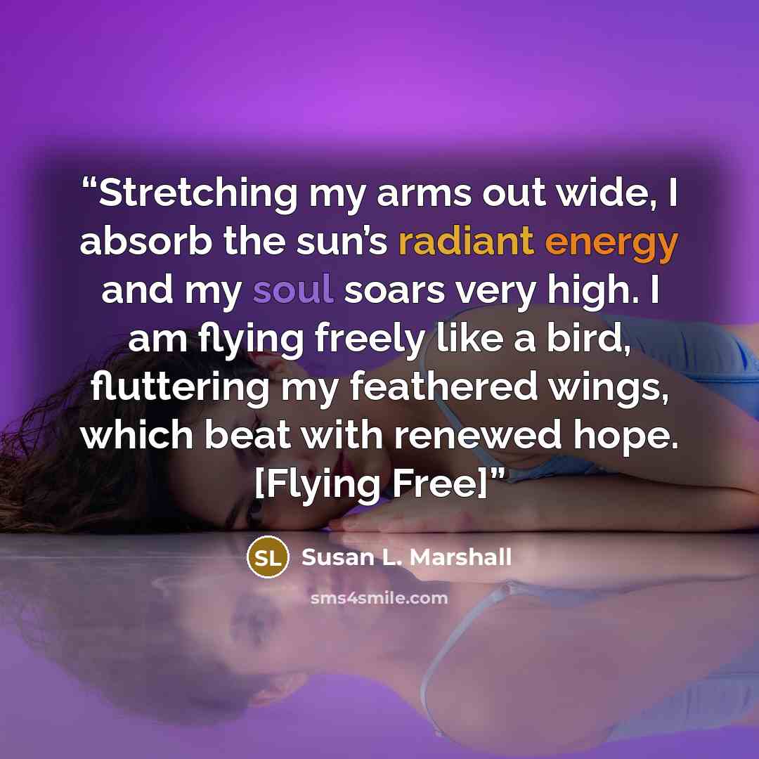 “Stretching my arms out wide, I absorb the sun’s radiant energy and my soul soars very high. I am flying freely like a bird, fluttering my feathered wings, which beat with renewed hope. [Flying Free]” quote by Susan L. Marshall