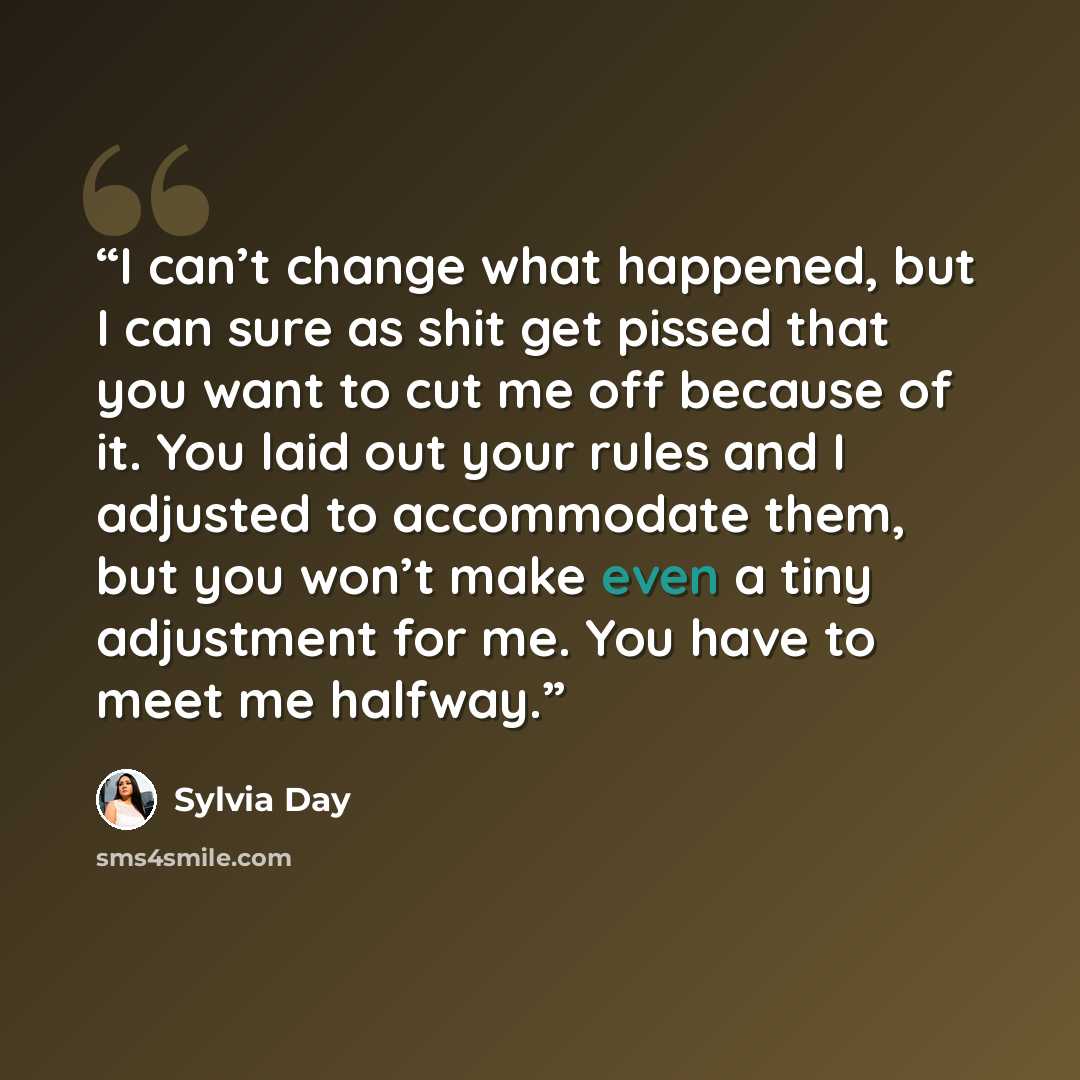 “I can’t change what happened, but I can sure as shit get pissed that you want to cut me off because of it. You laid out your rules and I adjusted to accommodate them, but you won’t make even a tiny adjustment for me. You have to meet me halfway.” quote by Sylvia Day