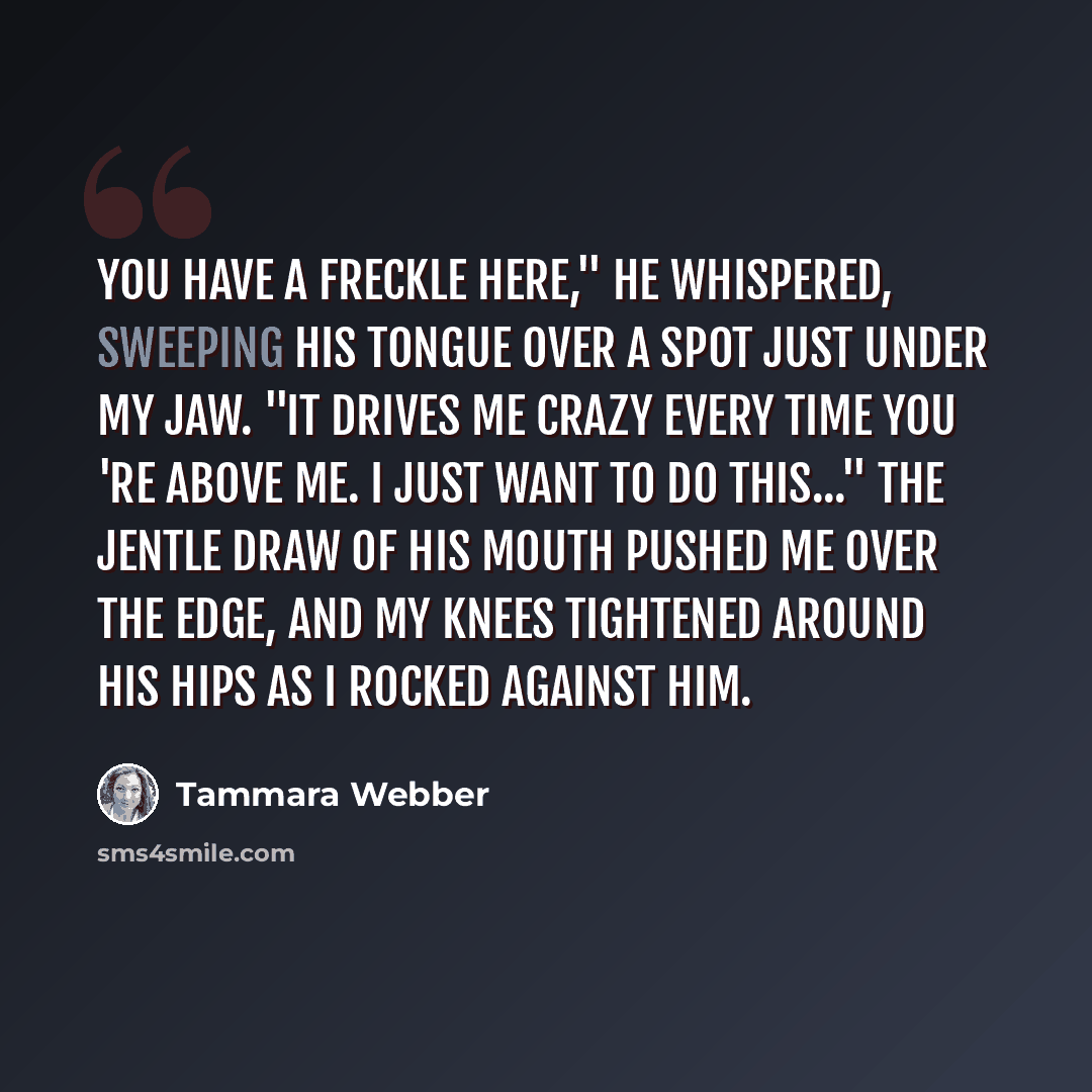 “You have a freckle here," he whispered, sweeping his tongue over a spot just under my jaw. "It drives me crazy every time you 're above me. I just want to do this..." The jentle draw of his mouth pushed me over the edge, and my knees tightened around his hips as i rocked against him.” quote by Tammara Webber