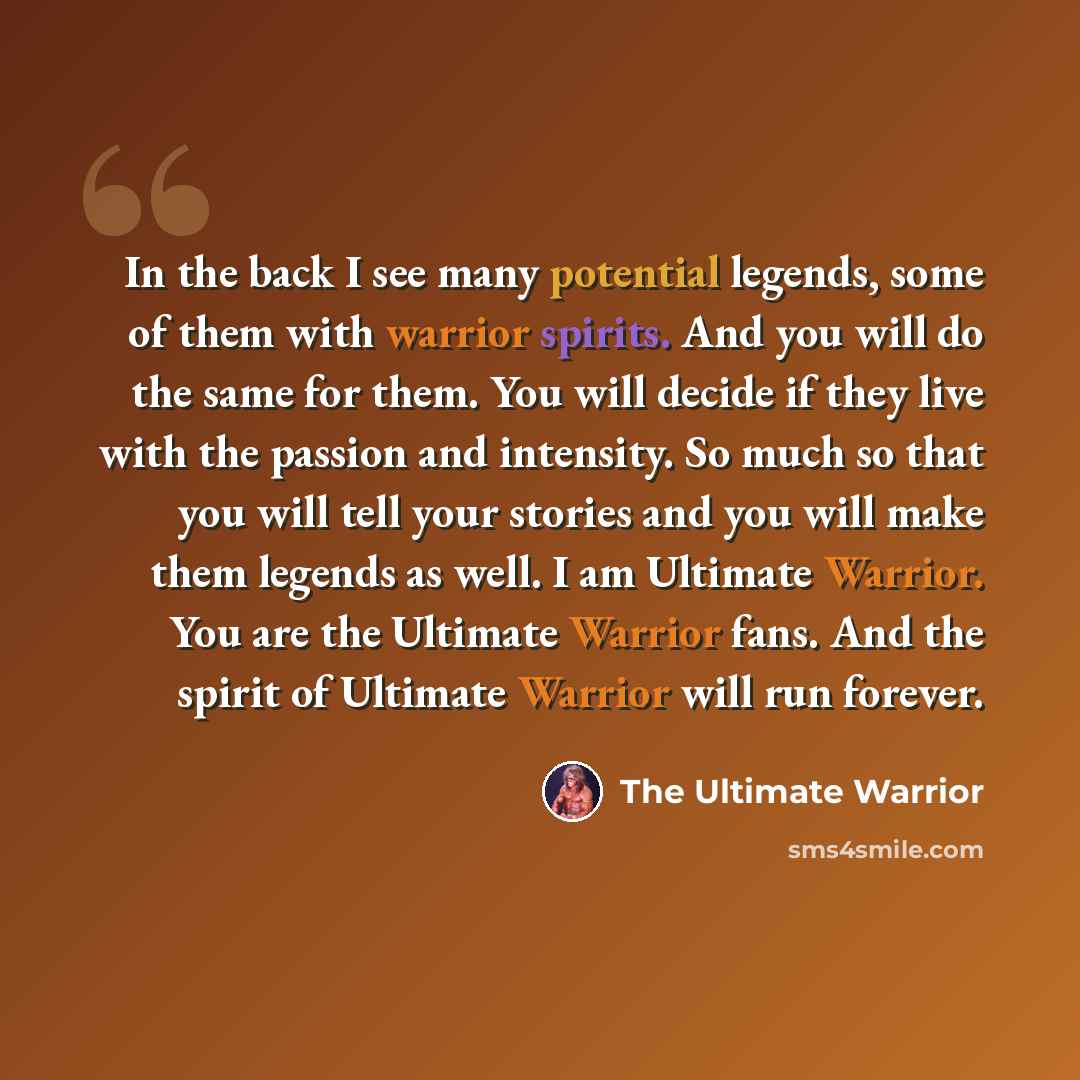 “In the back I see many potential legends, some of them with warrior spirits. And you will do the same for them. You will decide if they live with the passion and intensity. So much so that you will tell your stories and you will make them legends as well. I am Ultimate Warrior. You are the…” quote by The Ultimate Warrior