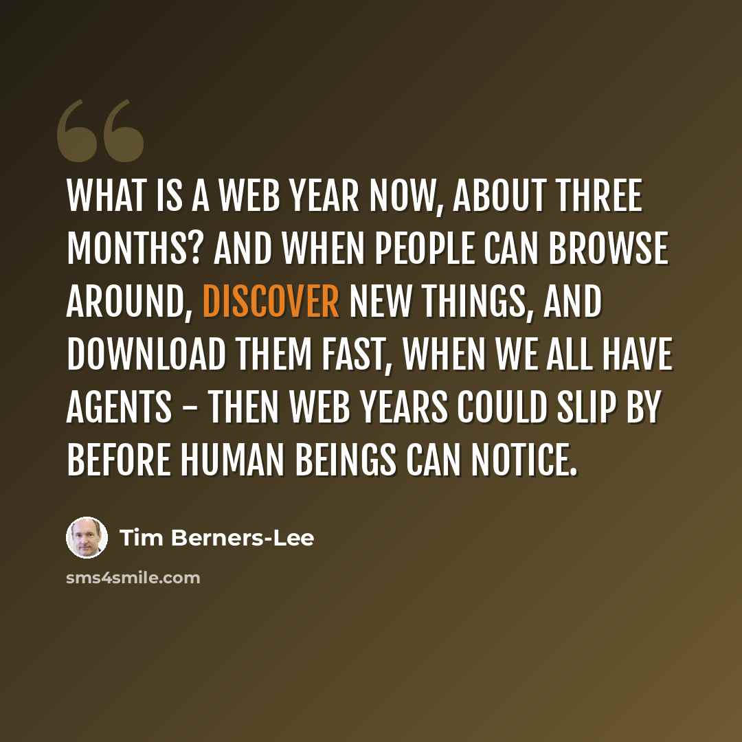 “What is a Web year now, about three months? And when people can browse around, discover new things, and download them fast, when we all have agents - then Web years could slip by before human beings can notice.” quote by Tim Berners-Lee