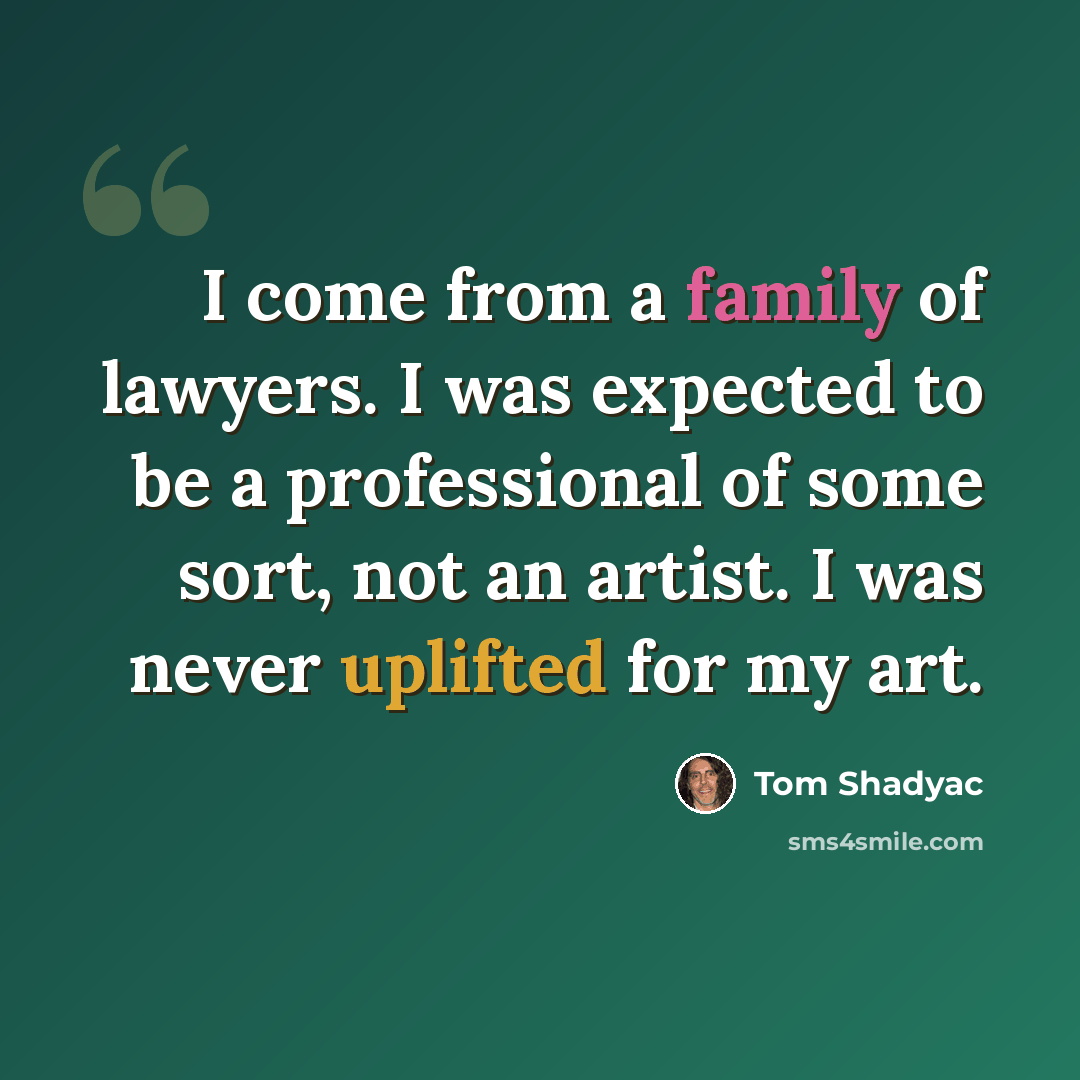 “I come from a family of lawyers. I was expected to be a professional of some sort, not an artist. I was never uplifted for my art.” quote by Tom Shadyac