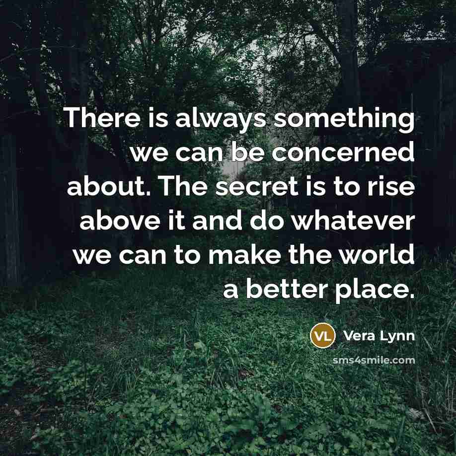 “There is always something we can be concerned about. The secret is to rise above it and do whatever we can to make the world a better place.” quote by Vera Lynn