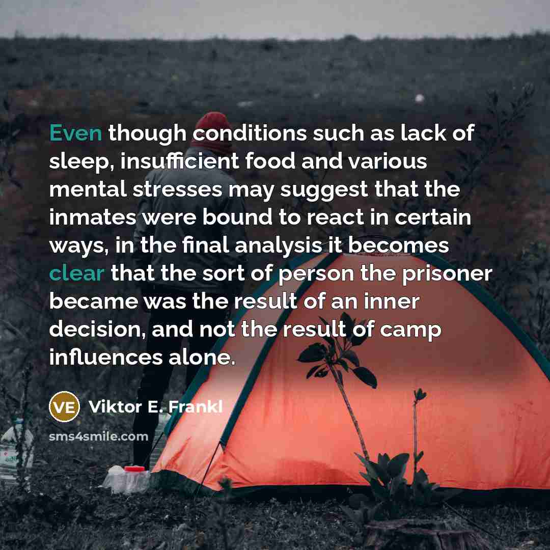 “Even though conditions such as lack of sleep, insufficient food and various mental stresses may suggest that the inmates were bound to react in certain ways, in the final analysis it becomes clear that the sort of person the prisoner became was the result of an inner decision, and not the result…” quote by Viktor E. Frankl