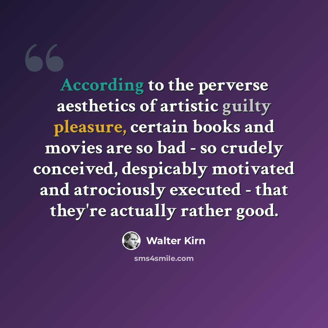 “According to the perverse aesthetics of artistic guilty pleasure, certain books and movies are so bad - so crudely conceived, despicably motivated and atrociously executed - that they're actually rather good.” quote by Walter Kirn