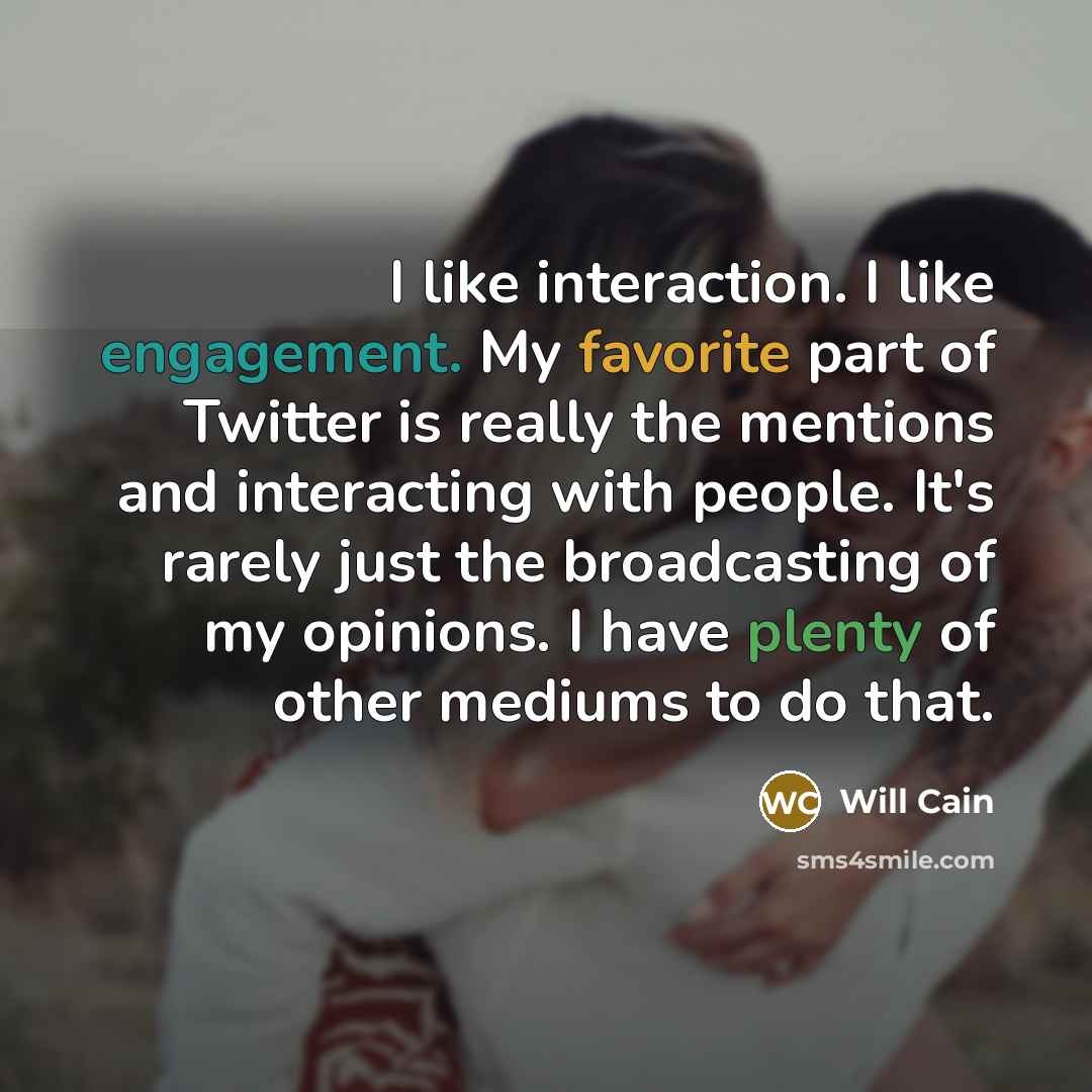 “I like interaction. I like engagement. My favorite part of Twitter is really the mentions and interacting with people. It's rarely just the broadcasting of my opinions. I have plenty of other mediums to do that.” quote by Will Cain
