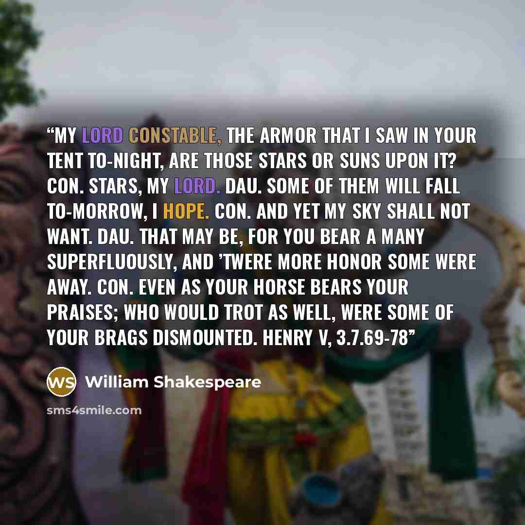 “My lord constable, the armor that I saw in your tent to-night, are those stars or suns upon it? Con. Stars, my lord. Dau. Some of them will fall to-morrow, I hope. Con. And yet my sky shall not want. Dau. That may be, for you bear a many superfluously, and ’twere more honor some were away. Con…” quote by William Shakespeare
