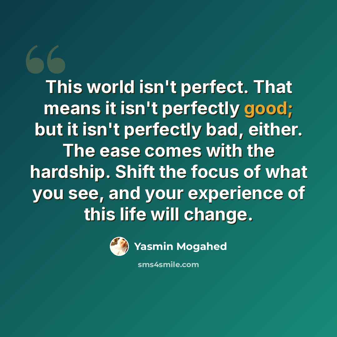 “This world isn't perfect. That means it isn't perfectly good; but it isn't perfectly bad, either. The ease comes with the hardship. Shift the focus of what you see, and your experience of this life will change.” quote by Yasmin Mogahed