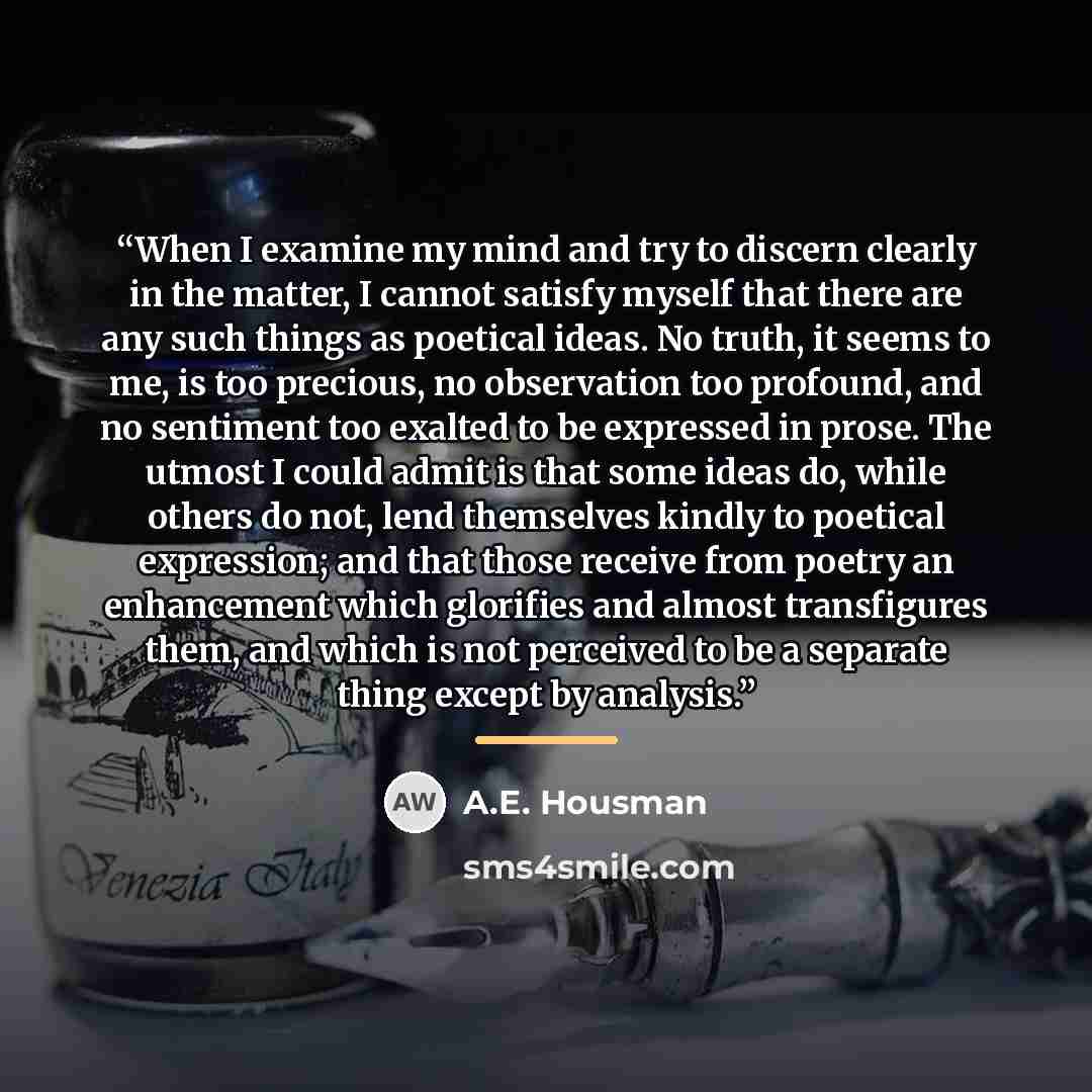 “When I examine my mind and try to discern clearly in the matter, I cannot satisfy myself that there are any such things as poetical ideas. No truth, it seems to me, is too precious, no observation too profound, and no sentiment too exalted to be expressed in prose. The utmost I could admit is that…” quote by A.E. Housman