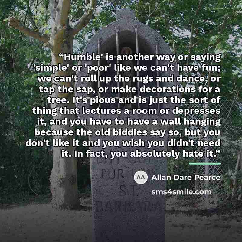“Humble' is another way or saying 'simple' or 'poor' like we can't have fun; we can't roll up the rugs and dance, or tap the sap, or make decorations for a tree. It's pious and is just the sort of thing that lectures a room or depresses it, and you have to have a wall hanging because the old…” quote by Allan Dare Pearce