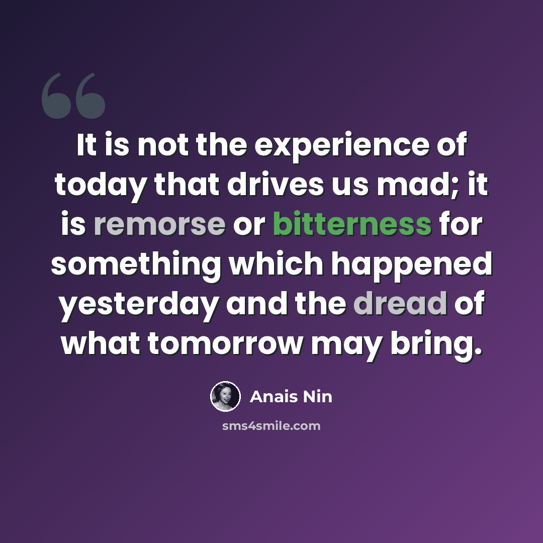 “It is not the experience of today that drives us mad; it is remorse or bitterness for something which happened yesterday and the dread of what tomorrow may bring.” quote by Anais Nin
