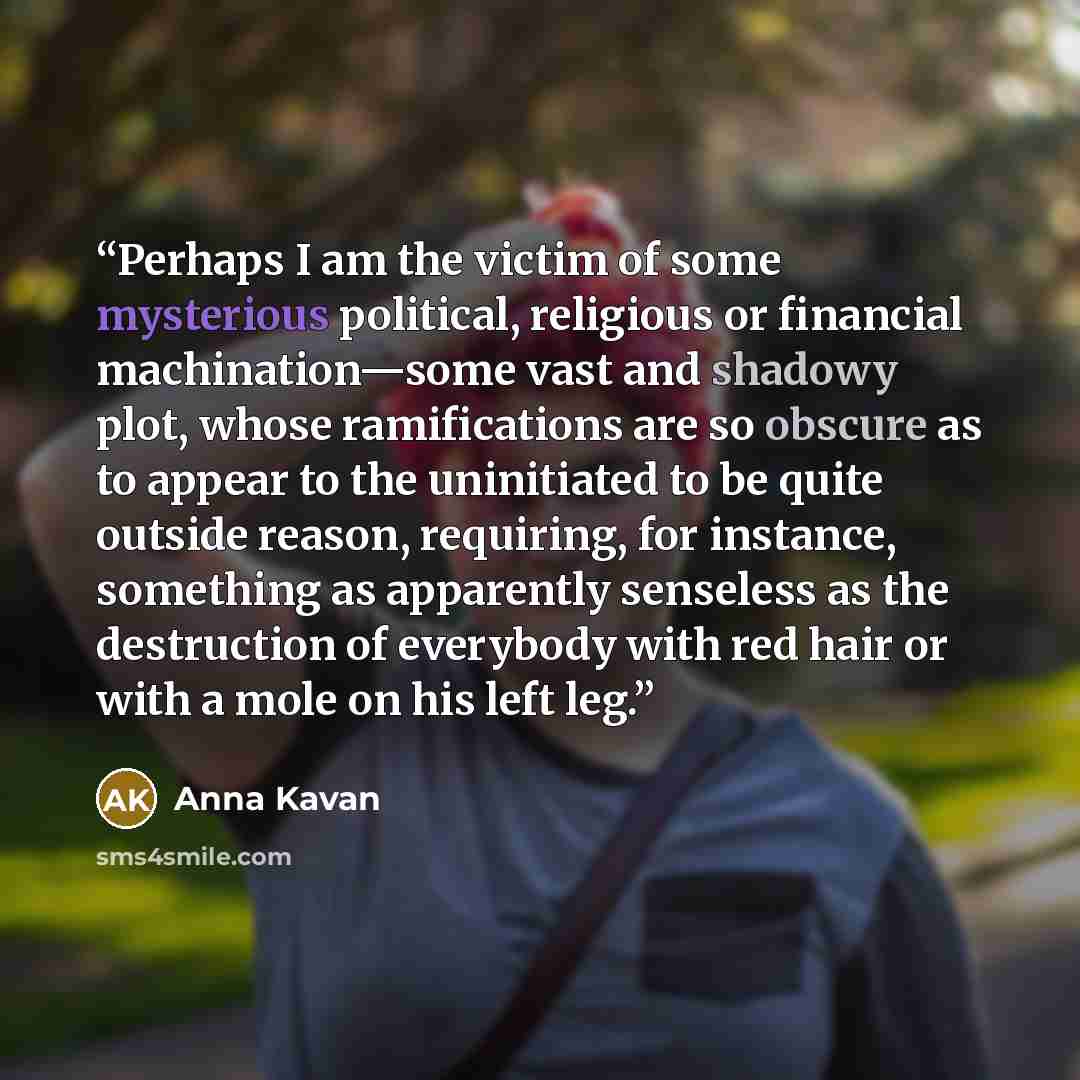 “Perhaps I am the victim of some mysterious political, religious or financial machination—some vast and shadowy plot, whose ramifications are so obscure as to appear to the uninitiated to be quite outside reason, requiring, for instance, something as apparently senseless as the destruction of…” quote by Anna Kavan