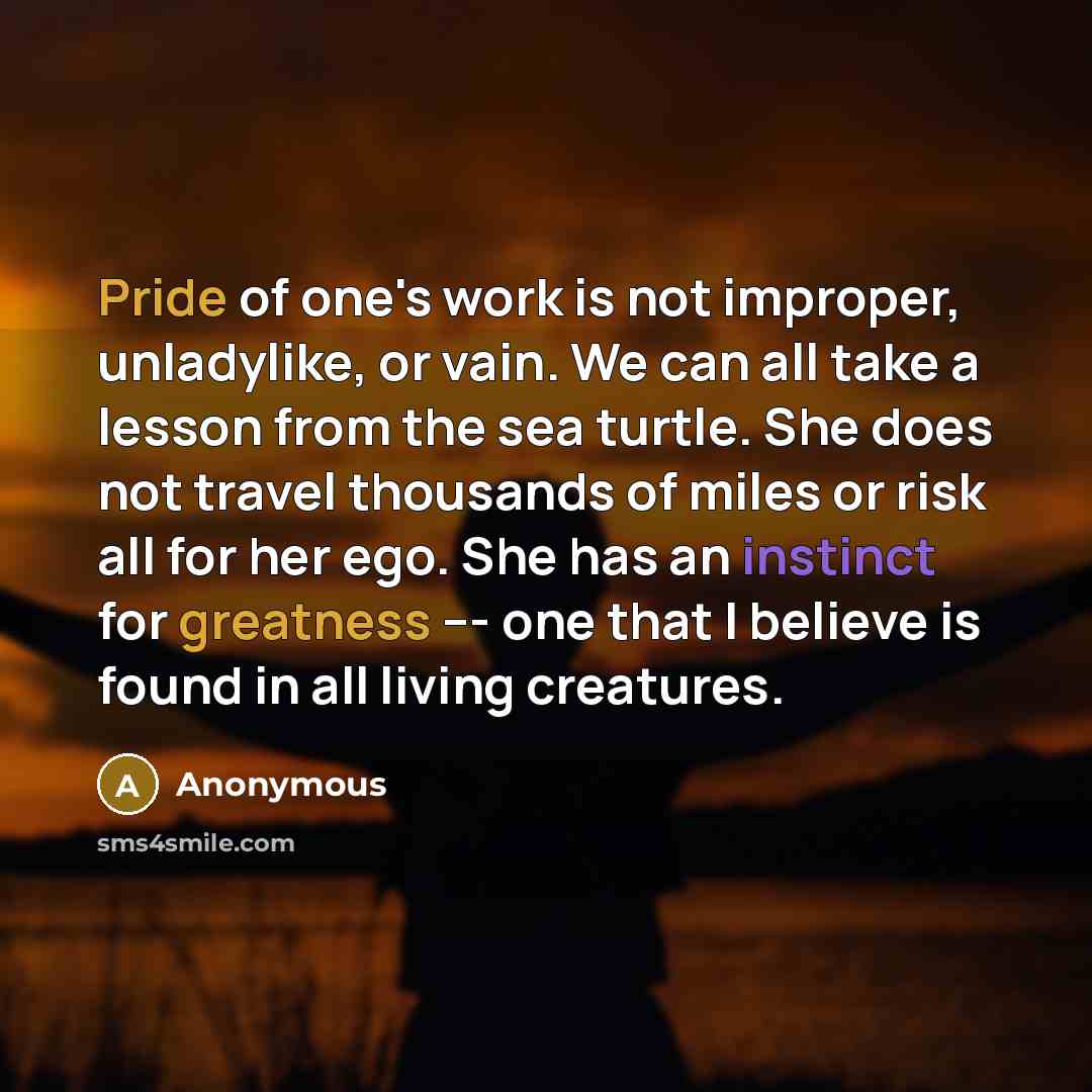 “Pride of one's work is not improper, unladylike, or vain. We can all take a lesson from the sea turtle. She does not travel thousands of miles or risk all for her ego. She has an instinct for greatness --- one that I believe is found in all living creatures.” quote by Anonymous