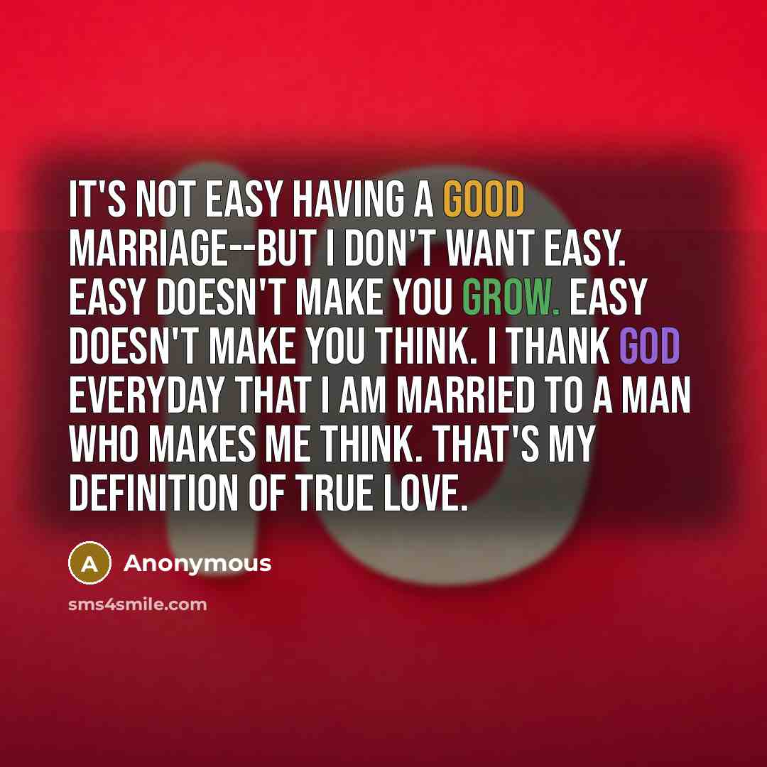 “It's not easy having a good marriage--but I don't want easy. Easy doesn't make you grow. Easy doesn't make you think. I thank God everyday that I am married to a man who makes me think. That's my definition of true love.” quote by Anonymous