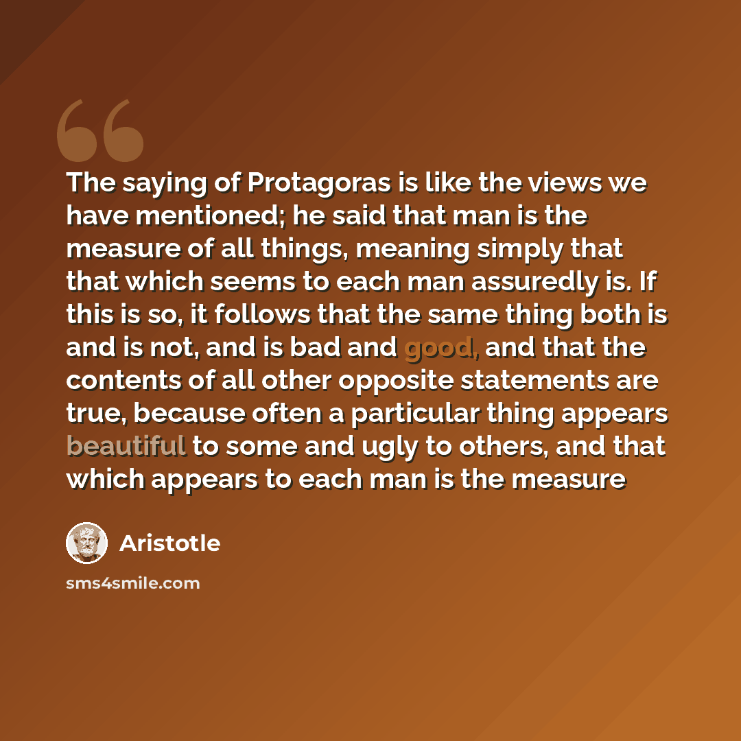 “The saying of Protagoras is like the views we have mentioned; he said that man is the measure of all things, meaning simply that that which seems to each man assuredly is. If this is so, it follows that the same thing both is and is not, and is bad and good, and that the contents of all other…” quote by Aristotle