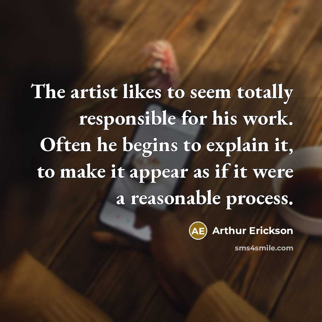 “The artist likes to seem totally responsible for his work. Often he begins to explain it, to make it appear as if it were a reasonable process.” quote by Arthur Erickson