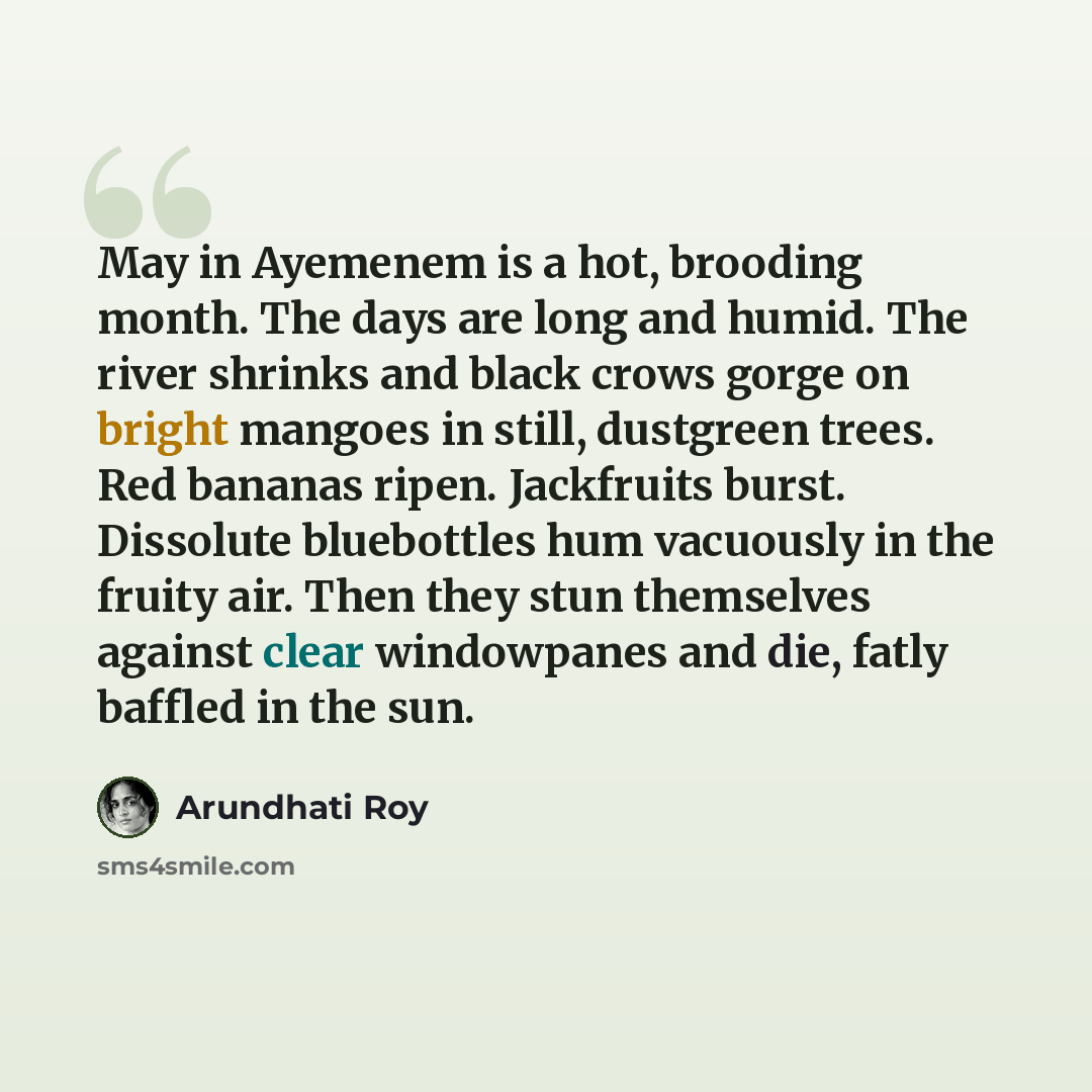 “May in Ayemenem is a hot, brooding month. The days are long and humid. The river shrinks and black crows gorge on bright mangoes in still, dustgreen trees. Red bananas ripen. Jackfruits burst. Dissolute bluebottles hum vacuously in the fruity air. Then they stun themselves against clear…” quote by Arundhati Roy