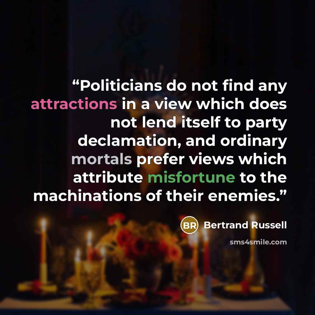 “Politicians do not find any attractions in a view which does not lend itself to party declamation, and ordinary mortals prefer views which attribute misfortune to the machinations of their enemies.” quote by Bertrand Russell