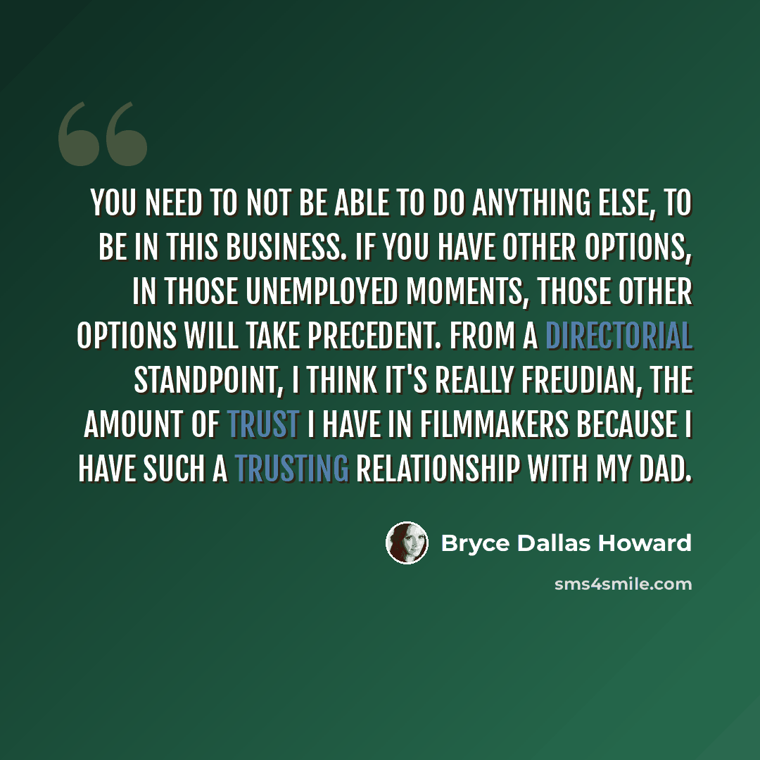 “You need to not be able to do anything else, to be in this business. If you have other options, in those unemployed moments, those other options will take precedent. From a directorial standpoint, I think it's really Freudian, the amount of trust I have in filmmakers because I have such a trusting…” quote by Bryce Dallas Howard