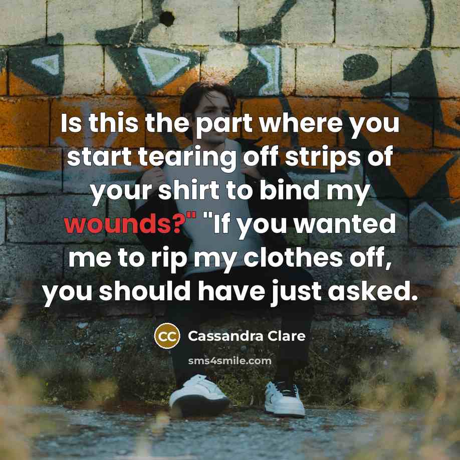 “Is this the part where you start tearing off strips of your shirt to bind my wounds?" "If you wanted me to rip my clothes off, you should have just asked.” quote by Cassandra Clare