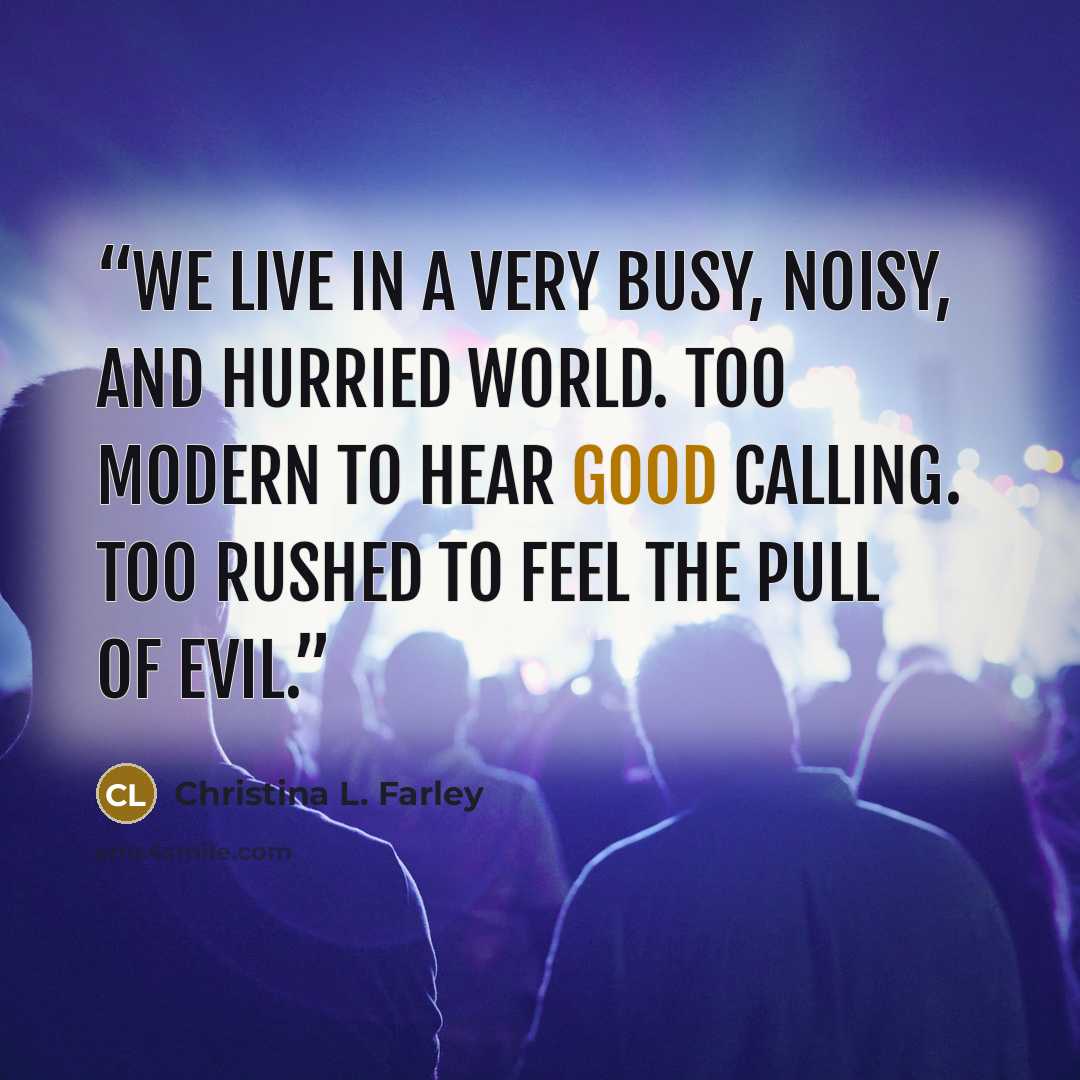 “we live in a very busy, noisy, and hurried world. Too modern to hear Good calling. Too rushed to feel the pull of Evil.” quote by Christina L. Farley