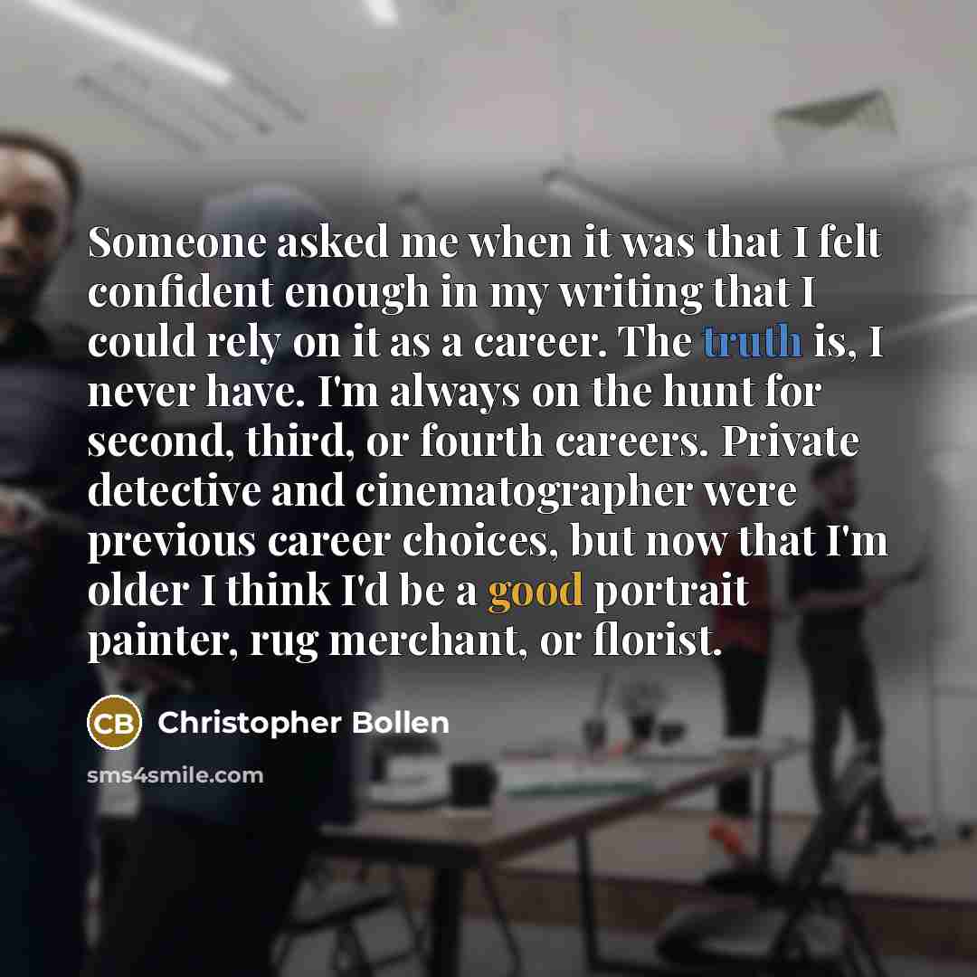 “Someone asked me when it was that I felt confident enough in my writing that I could rely on it as a career. The truth is, I never have. I'm always on the hunt for second, third, or fourth careers. Private detective and cinematographer were previous career choices, but now that I'm older I think…” quote by Christopher Bollen