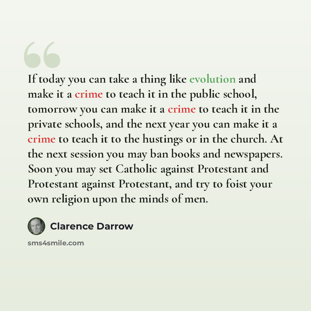 “If today you can take a thing like evolution and make it a crime to teach it in the public school, tomorrow you can make it a crime to teach it in the private schools, and the next year you can make it a crime to teach it to the hustings or in the church. At the next session you may ban books and…” quote by Clarence Darrow