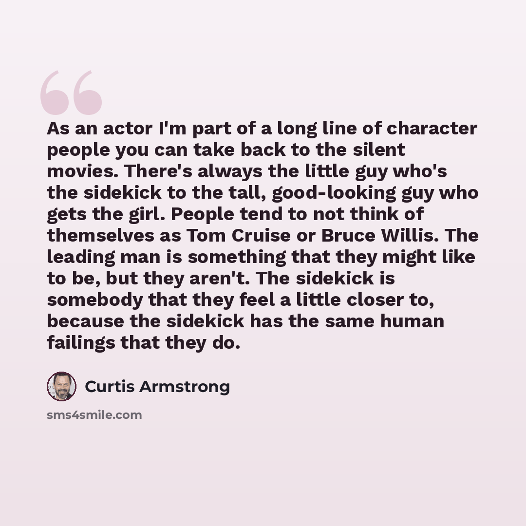 “As an actor I'm part of a long line of character people you can take back to the silent movies. There's always the little guy who's the sidekick to the tall, good-looking guy who gets the girl. People tend to not think of themselves as Tom Cruise or Bruce Willis. The leading man is something that…” quote by Curtis Armstrong